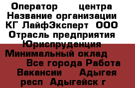 Оператор Call-центра › Название организации ­ КГ ЛайфЭксперт, ООО › Отрасль предприятия ­ Юриспруденция › Минимальный оклад ­ 40 000 - Все города Работа » Вакансии   . Адыгея респ.,Адыгейск г.